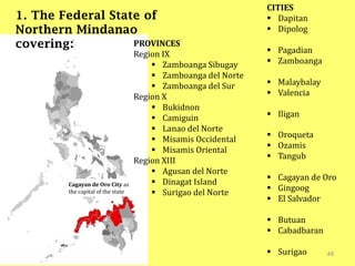 48
1. The Federal State of
Northern Mindanao
covering:
Cagayan de Oro City as
the capital of the state
PROVINCES
Region IX
 Zamboanga Sibugay
 Zamboanga del Norte
 Zamboanga del Sur
Region X
 Bukidnon
 Camiguin
 Lanao del Norte
 Misamis Occidental
 Misamis Oriental
Region XIII
 Agusan del Norte
 Dinagat Island
 Surigao del Norte
CITIES
 Dapitan
 Dipolog
 Pagadian
 Zamboanga
 Malaybalay
 Valencia
 Iligan
 Oroqueta
 Ozamis
 Tangub
 Cagayan de Oro
 Gingoog
 El Salvador
 Butuan
 Cabadbaran
 Surigao
 