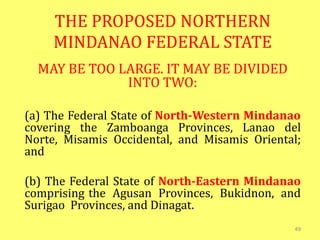 THE PROPOSED NORTHERN
MINDANAO FEDERAL STATE
MAY BE TOO LARGE. IT MAY BE DIVIDED
INTO TWO:
(a) The Federal State of North-Western Mindanao
covering the Zamboanga Provinces, Lanao del
Norte, Misamis Occidental, and Misamis Oriental;
and
(b) The Federal State of North-Eastern Mindanao
comprising the Agusan Provinces, Bukidnon, and
Surigao Provinces, and Dinagat.
49
 