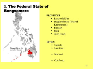 53
3. The Federal State of
Bangsamoro
Marawi City as the
capital of the state
PROVINCES
 Lanao del Sur
 Maguindanao (Shariff
Kabunsuan)
 Basilan
 Sulu
 Tawi-Tawi
CITIES
 Isabela
 Lamitan
 Marawi
 Cotabato
 