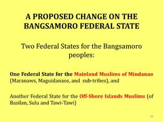 A PROPOSED CHANGE ON THE
BANGSAMORO FEDERAL STATE
Two Federal States for the Bangsamoro
peoples:
One Federal State for the Mainland Muslims of Mindanao
(Maranaws, Maguidanaos, and sub-tribes), and
Another Federal State for the Off-Shore Islands Muslims (of
Basilan, Sulu and Tawi-Tawi)
54
 