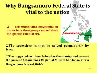 Why Bangsamoro Federal State is
vital to the nation
 The secessionist movements of
the various Moro groups started since
the Spanish colonial era.
The secessions cannot be solved permanently by
force.
The suggested solution: Federalize the country and convert
the present Autonomous Region of Muslim Mindanao into a
Bangsamoro Federal State.
55
 