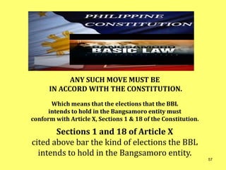 ANY SUCH MOVE MUST BE
IN ACCORD WITH THE CONSTITUTION.
Which means that the elections that the BBL
intends to hold in the Bangsamoro entity must
conform with Article X, Sections 1 & 18 of the Constitution.
Sections 1 and 18 of Article X
cited above bar the kind of elections the BBL
intends to hold in the Bangsamoro entity.
57
 