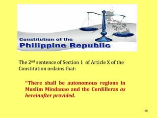 “There shall be autonomous regions in
Muslim Mindanao and the Cordilleras as
hereinafter provided.
The 2nd sentence of Section 1 of Article X of the
Constitution ordains that:
58
 