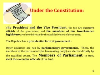 The President and the Vice President, the top two executive
officials of the government, and the members of our two-chamber
legislature are elected directly by the qualified voters of the country.
The Republic has a presidential form of government .
Other countries are run by parliamentary governments. There, the
members of the parliament (the law-making body) are elected directly by
the qualified voters. The Members of Parliament, in turn,
elect the executive officials of the land.
Under the Constitution:
6
 