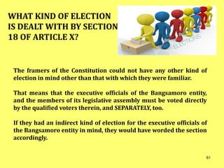 The framers of the Constitution could not have any other kind of
election in mind other than that with which they were familiar.
That means that the executive officials of the Bangsamoro entity,
and the members of its legislative assembly must be voted directly
by the qualified voters therein, and SEPARATELY, too.
If they had an indirect kind of election for the executive officials of
the Bangsamoro entity in mind, they would have worded the section
accordingly.
WHAT KIND OF ELECTION
IS DEALT WITH BY SECTION
18 OF ARTICLE X?
61
 