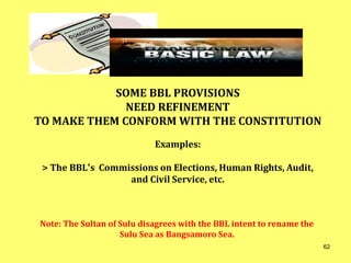 Note: The Sultan of Sulu disagrees with the BBL intent to rename the
Sulu Sea as Bangsamoro Sea.
SOME BBL PROVISIONS
NEED REFINEMENT
TO MAKE THEM CONFORM WITH THE CONSTITUTION
Examples:
> The BBL’s Commissions on Elections, Human Rights, Audit,
and Civil Service, etc.
62
 
