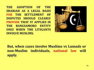 But, when cases involve Muslims vs Lumads or
non-Muslim individuals, national law will
apply.
THE ADOPTION OF THE
SHARIAH AS A LEGAL BASIS
FOR THE SETTLEMENT OF
DISPUTES SHOULD CLEARLY
PROVIDE THAT IT APPLIES IN
THE BANGSAMORO ENTITY
ONLY WHEN THE LITIGANTS
INVOLVE MUSLIMS.
63
 