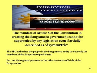 The mandate of Article X of the Constitution in
creating the Bangsamoro government cannot be
superseded by any legislation even if artfully
described as “Asymmetric” .
The BBL authorizes the people in the Bangsamoro entity to elect only the
members of the Bangsamoro parliament.
But, not the regional governor or the other executive officials of the
Bangsamoro.
65
 
