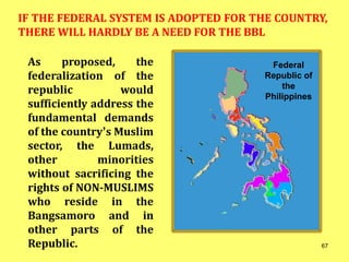 As proposed, the
federalization of the
republic would
sufficiently address the
fundamental demands
of the country’s Muslim
sector, the Lumads,
other minorities
without sacrificing the
rights of NON-MUSLIMS
who reside in the
Bangsamoro and in
other parts of the
Republic.
IF THE FEDERAL SYSTEM IS ADOPTED FOR THE COUNTRY,
THERE WILL HARDLY BE A NEED FOR THE BBL
Federal
Republic of
the
Philippines
67
 