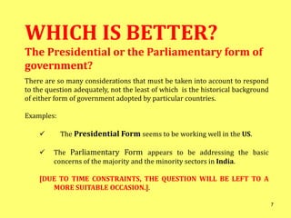 WHICH IS BETTER?
The Presidential or the Parliamentary form of
government?
There are so many considerations that must be taken into account to respond
to the question adequately, not the least of which is the historical background
of either form of government adopted by particular countries.
Examples:
 The Presidential Form seems to be working well in the US.
 The Parliamentary Form appears to be addressing the basic
concerns of the majority and the minority sectors in India.
[DUE TO TIME CONSTRAINTS, THE QUESTION WILL BE LEFT TO A
MORE SUITABLE OCCASION.].
7
 