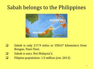 Sabah belongs to the Philippines
 Sabah is only 217.9 miles or 350.67 kilometers from
Bongao, Tawi-Tawi.
 Sabah is ours. Not Malaysia’s.
 Filipino population: 1.5 million (est. 2013)
71
 