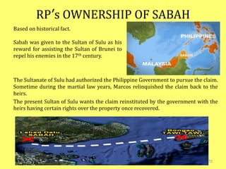 RP’s OWNERSHIP OF SABAH
The Sultanate of Sulu had authorized the Philippine Government to pursue the claim.
Sometime during the martial law years, Marcos relinquished the claim back to the
heirs.
The present Sultan of Sulu wants the claim reinstituted by the government with the
heirs having certain rights over the property once recovered.
72
Based on historical fact.
Sabah was given to the Sultan of Sulu as his
reward for assisting the Sultan of Brunei to
repel his enemies in the 17th century.
72
 