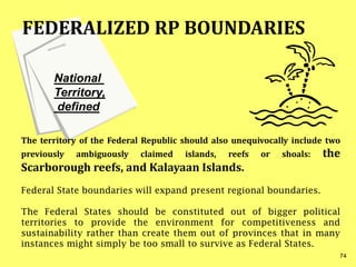 National
Territory,
defined
The territory of the Federal Republic should also unequivocally include two
previously ambiguously claimed islands, reefs or shoals: the
Scarborough reefs, and Kalayaan Islands.
Federal State boundaries will expand present regional boundaries.
The Federal States should be constituted out of bigger political
territories to provide the environment for competitiveness and
sustainability rather than create them out of provinces that in many
instances might simply be too small to survive as Federal States.
FEDERALIZED RP BOUNDARIES
74
 