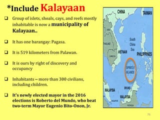 75
 Group of islets, shoals, cays, and reefs mostly
inhabitable is now a municipality of
Kalayaan..
 It has one barangay: Pagasa.
 It is 519 kilometers from Palawan.
 It is ours by right of discovery and
occupancy
 Inhabitants – more than 300 civilians,
including children.
 It’s newly elected mayor in the 2016
elections is Roberto del Mundo, who beat
two-term Mayor Eugenio Bito-Onon, Jr.
*Include Kalayaan
 