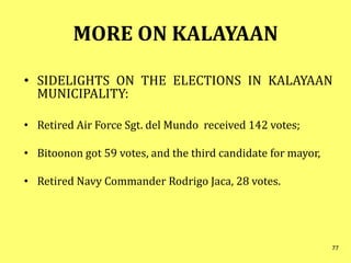 MORE ON KALAYAAN
• SIDELIGHTS ON THE ELECTIONS IN KALAYAAN
MUNICIPALITY:
• Retired Air Force Sgt. del Mundo received 142 votes;
• Bitoonon got 59 votes, and the third candidate for mayor,
• Retired Navy Commander Rodrigo Jaca, 28 votes.
77
 