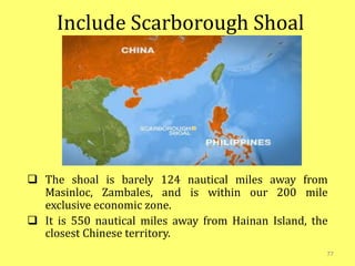 Include Scarborough Shoal
 The shoal is barely 124 nautical miles away from
Masinloc, Zambales, and is within our 200 mile
exclusive economic zone.
 It is 550 nautical miles away from Hainan Island, the
closest Chinese territory.
77
 