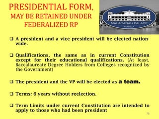 PRESIDENTIAL FORM,
MAY BE RETAINED UNDER
FEDERALIZED RP
78
 A president and a vice president will be elected nation-
wide.
 Qualifications, the same as in current Constitution
except for their educational qualifications. (At least,
Baccalaureate Degree Holders from Colleges recognized by
the Government)
 The president and the VP will be elected as a team.
 Terms: 6 years without reelection.
 Term Limits under current Constitution are intended to
apply to those who had been president
 