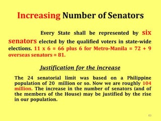 Increasing Number of Senators
Every State shall be represented by six
senators elected by the qualified voters in state-wide
elections. 11 x 6 = 66 plus 6 for Metro-Manila = 72 + 9
overseas senators = 81.
Justification for the increase
The 24 senatorial limit was based on a Philippine
population of 20 million or so. Now we are roughly 104
million. The increase in the number of senators (and of
the members of the House) may be justified by the rise
in our population.
83
 