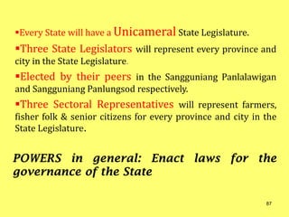 Every State will have a Unicameral State Legislature.
Three State Legislators will represent every province and
city in the State Legislature.
Elected by their peers in the Sangguniang Panlalawigan
and Sangguniang Panlungsod respectively.
Three Sectoral Representatives will represent farmers,
fisher folk & senior citizens for every province and city in the
State Legislature.
POWERS in general: Enact laws for the
governance of the State
87
 