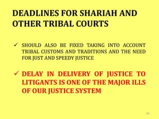 97
DEADLINES FOR SHARIAH AND
OTHER TRIBAL COURTS
 SHOULD ALSO BE FIXED TAKING INTO ACCOUNT
TRIBAL CUSTOMS AND TRADITIONS AND THE NEED
FOR JUST AND SPEEDY JUSTICE
 DELAY IN DELIVERY OF JUSTICE TO
LITIGANTS IS ONE OF THE MAJOR ILLS
OF OUR JUSTICE SYSTEM
 