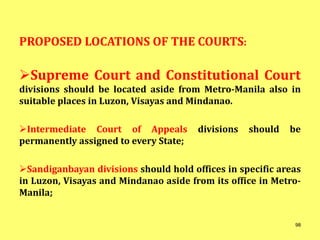 PROPOSED LOCATIONS OF THE COURTS:
Supreme Court and Constitutional Court
divisions should be located aside from Metro-Manila also in
suitable places in Luzon, Visayas and Mindanao.
Intermediate Court of Appeals divisions should be
permanently assigned to every State;
Sandiganbayan divisions should hold offices in specific areas
in Luzon, Visayas and Mindanao aside from its office in Metro-
Manila;
98
 