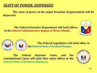 The seats of power of the major branches of government will be
dispersed.
SEATS OF POWER, DISPERSED
The Federal Executive Department will hold offices
in the Federal Administrative Region of Metro-Manila.
The Federal Legislature will hold office in
the Federal State of Central Visayas.
The Federal Supreme Court, and the
Constitutional Court will hold their main offices in the
Federal State of Northern Mindanao.
99
 