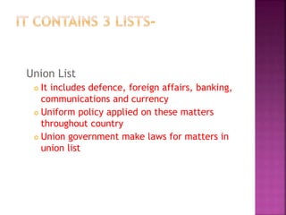 Union List
 It includes defence, foreign affairs, banking,
communications and currency
 Uniform policy applied on these matters
throughout country
 Union government make laws for matters in
union list
 