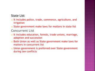 State List
 It includes police, trade, commerce, agriculture, and
irrigation
 State government make laws for matters in state list
Concurrent List
 It includes education, forests, trade unions, marriage,
adoption and succession
 Both Union as well as State government make laws for
matters in concurrent list
 Union government is preferred over State government
during law conflicts
 