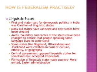  Linguistic States
 First and major test for democratic politics in India
was Creation of linguistic states
 Many old states have vanished and new states have
been created
 Areas, boundary and names of the states have been
changed to ensure that people speaking same
language lived in same state
 Some states like Nagaland, Uttarakhand and
Jharkhand were created on basis of culture,
ethnicity, or geography
 Central government opposed linguistic states for
sometimes but accepted afterwards
 Formation of linguistic state made country- More
united, Easier administration
 