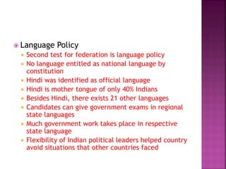  Language Policy
 Second test for federation is language policy
 No language entitled as national language by
constitution
 Hindi was identified as official language
 Hindi is mother tongue of only 40% Indians
 Besides Hindi, there exists 21 other languages
 Candidates can give government exams in regional
state languages
 Much government work takes place in respective
state language
 Flexibility of Indian political leaders helped country
avoid situations that other countries faced
 
