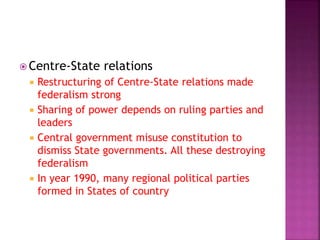  Centre-State relations
 Restructuring of Centre-State relations made
federalism strong
 Sharing of power depends on ruling parties and
leaders
 Central government misuse constitution to
dismiss State governments. All these destroying
federalism
 In year 1990, many regional political parties
formed in States of country
 
