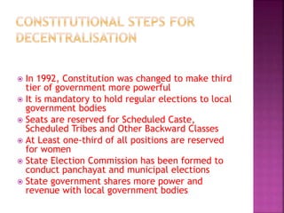  In 1992, Constitution was changed to make third
tier of government more powerful
 It is mandatory to hold regular elections to local
government bodies
 Seats are reserved for Scheduled Caste,
Scheduled Tribes and Other Backward Classes
 At Least one-third of all positions are reserved
for women
 State Election Commission has been formed to
conduct panchayat and municipal elections
 State government shares more power and
revenue with local government bodies
 