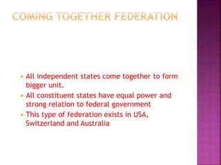  All independent states come together to form
bigger unit.
 All constituent states have equal power and
strong relation to federal government
 This type of federation exists in USA,
Switzerland and Australia
 