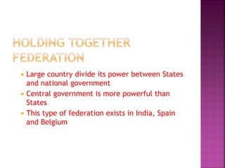  Large country divide its power between States
and national government
 Central government is more powerful than
States
 This type of federation exists in India, Spain
and Belgium
 