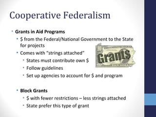 Cooperative Federalism
• Grants in Aid Programs
• $ from the Federal/National Government to the State
for projects
• Comes with “strings attached”
• States must contribute own $
• Follow guidelines
• Set up agencies to account for $ and program
• Block Grants
• $ with fewer restrictions – less strings attached
• State prefer this type of grant
 