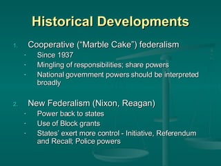 Historical Developments Cooperative (“Marble Cake”) federalism Since 1937 Mingling of responsibilities; share powers National government powers should be interpreted broadly New Federalism (Nixon, Reagan) Power back to states Use of Block grants States’ exert more control - Initiative, Referendum and Recall; Police powers 