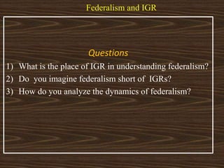 Federalism and IGR
Questions
1) What is the place of IGR in understanding federalism?
2) Do you imagine federalism short of IGRs?
3) How do you analyze the dynamics of federalism?
 