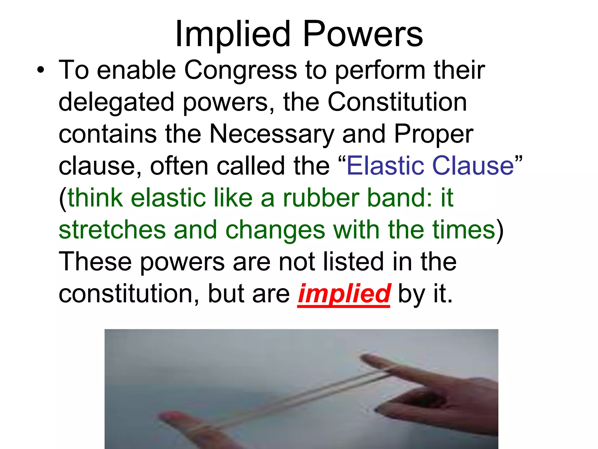Implied Powers
• To enable Congress to perform their
delegated powers, the Constitution
contains the Necessary and Proper
clause, often called the “Elastic Clause”
(think elastic like a rubber band: it
stretches and changes with the times)
These powers are not listed in the
constitution, but are implied by it.
 