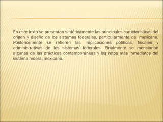    En este texto se presentan sintéticamente las principales características del
    origen y diseño de los sistemas federales, particularmente del mexicano.
    Posteriormente se refieren las implicaciones políticas, fiscales y
    administrativas de los sistemas federales. Finalmente se mencionan
    algunas de las prácticas contemporáneas y los retos más inmediatos del
    sistema federal mexicano.
 