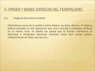 2.1      Orígenes de la forma federal

   Federalismo viene de la palabra latina foedus, es decir, alianza. El sistema
    federal consiste en una asociación que une o vincula a entidades políticas
    en el mismo nivel, en donde las partes que la forman mantienen su
    identidad e integridad individual mientras crean otro cuerpo político
    independiente de ellas, que las une.
 