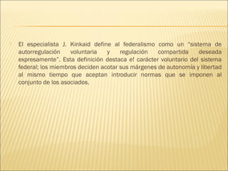    El especialista J. Kinkaid define al federalismo como un “sistema de
    autorregulación    voluntaria   y    regulación   compartida     deseada
    expresamente”. Esta definición destaca e! carácter voluntario del sistema
    federal; los miembros deciden acotar sus márgenes de autonomía y libertad
    al mismo tiempo que aceptan introducir normas que se imponen al
    conjunto de los asociados.
 