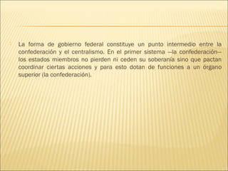    La forma de gobierno federal constituye un punto intermedio entre la
    confederación y el centralismo. En el primer sistema —la confederación—
    los estados miembros no pierden ni ceden su soberanía sino que pactan
    coordinar ciertas acciones y para esto dotan de funciones a un órgano
    superior (la confederación).
 