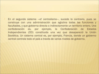    En el segundo sistema —e! centralismo—, sucede lo contrario, pues se
    construye con una administración que aglutina todas las funciones y
    facultades, y que gobierna directa o indirectamente un territorio entero. Una
    confederación es, por ejemplo, la Confederación de Estados
    Independientes (CEI) constituida una vez que desapareció la Unión
    Soviética. Un sistema central es, por ejemplo, Francia, donde un gobierno
    central controla todo el país a través de varios niveles de gobierno.
 
