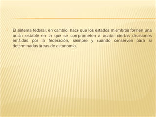    El sistema federal, en cambio, hace que los estados miembros formen una
    unión estable en la que se comprometen a acatar ciertas decisiones
    emitidas por la federación, siempre y cuando conserven para sí
    determinadas áreas de autonomía.
 