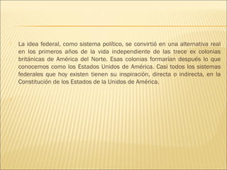    La idea federal, como sistema político, se convirtió en una alternativa real
    en los primeros años de la vida independiente de las trece ex colonias
    británicas de América del Norte. Esas colonias formarían después lo que
    conocemos como los Estados Unidos de América. Casi todos los sistemas
    federales que hoy existen tienen su inspiración, directa o indirecta, en la
    Constitución de los Estados de la Unidos de América.

    
 