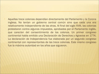    Aquellas trece colonias dependían directamente del Parlamento y la Corona
    inglesa. No tenían un gobierno central común sino que cada una era
    relativamente independiente de las otras. Al final del siglo XVIII, las colonias
    protestaron contra algunos impuestos, aprobados por el Parlamento inglés,
    que carecían del consentimiento de los colonos. Un primer congreso
    continental habla emitido una Declaración de Derechos y Agravios en 1774.
    La declaración de Independencia fue elaborada por un segundo congreso
    continental con representantes de las trece colonias. Este mismo congreso
    fue la máxima autoridad en los años que siguieron.
 