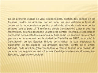    En las primeras etapas de vida independiente, existían dos bandos en los
    Estados Unidos de América: por un lado, los que estaban a favor de
    conservar la independencia política y administrativa de cada uno de los
    estados (que ya para 1778 tenían su propia Constitución) y, por el otro, los
    federalistas, quienes deseaban un gobierno central federal que respetara la
    autonomía de los estados miembros. Al final, hubo un acuerdo entre ambos
    grupos y, en una reunión en la ciudad de Filadelfia en 1887, se aprobó la
    Constitución de los Estados Unidos de América, la cual declaraba la
    autonomía de los estados (las antiguas colonias) dentro de la Unión.
    Además, cada nivel de gobierno (federal o estatal) tendría una división de
    poderes que seguirla la clásica formulación del jurista francés Montesquieu:
    Ejecutivo, Legislativo y Judicial.
 