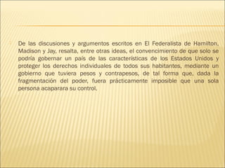    De las discusiones y argumentos escritos en El Federalista de Hamilton,
    Madison y Jay, resalta, entre otras ideas, el convencimiento de que solo se
    podría gobernar un país de las características de los Estados Unidos y
    proteger los derechos individuales de todos sus habitantes, mediante un
    gobierno que tuviera pesos y contrapesos, de tal forma que, dada la
    fragmentación del poder, fuera prácticamente imposible que una sola
    persona acaparara su control.
 