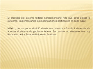    El prestigio del sistema federal norteamericano hizo que otros países lo
    siguieran, implementando las modificaciones pertinentes en cada lugar.
 
   México, por su parte, decidió desde sus primeros años de independencia
    adoptar el sistema de gobierno federal. Su camino, no obstante, fue muy
    distinto al de los Estados Unidos de América.
 