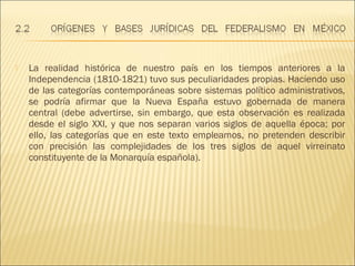    La realidad histórica de nuestro país en los tiempos anteriores a la
    Independencia (1810-1821) tuvo sus peculiaridades propias. Haciendo uso
    de las categorías contemporáneas sobre sistemas político administrativos,
    se podría afirmar que la Nueva España estuvo gobernada de manera
    central (debe advertirse, sin embargo, que esta observación es realizada
    desde el siglo XXI, y que nos separan varios siglos de aquella época; por
    ello, las categorías que en este texto empleamos, no pretenden describir
    con precisión las complejidades de los tres siglos de aquel virreinato
    constituyente de la Monarquía española).
 